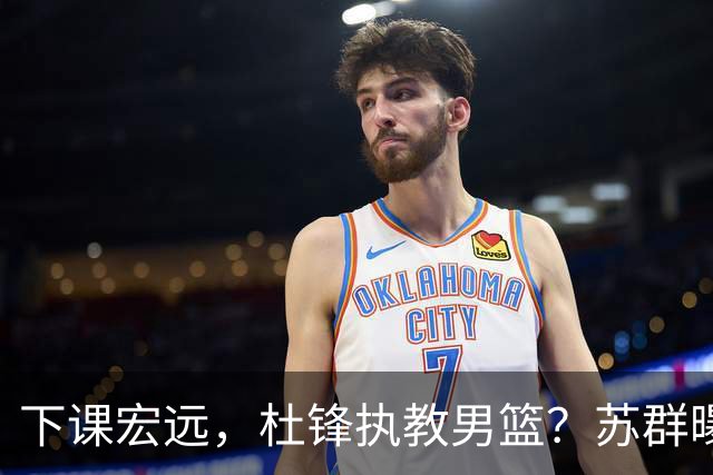 下课宏远，杜锋执教男篮？苏群曝料，1年计划曝光，宏远新帅曝光